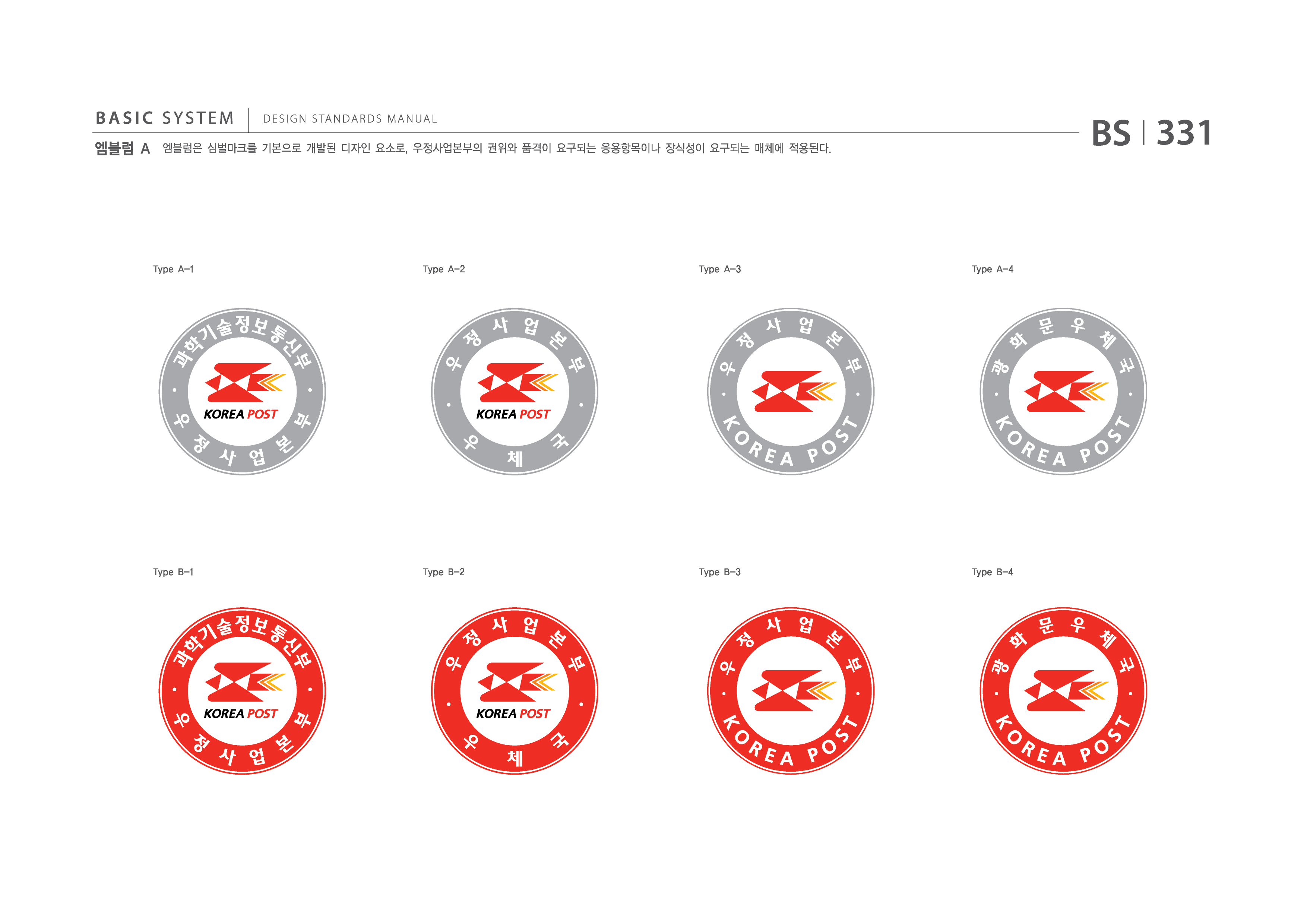 BASIC SYSTEM 엠블럼 A  DESIGN STANDARDS MANUAL  엠블럼은 심벌마크를 기본으로 개발된 디자인 요소로, 우정사업본부의 권위와 품격이 요구되는 응용항목이나 장식성이 요구되는 매체에 적용된다.  BS I 331  Type A-1  Type A-2  Type A-3  Type A-4  과학기술정보통신부우정사업본부 우정사업본부우체국  우정사업본부KOREAPOST 광화문우체국KOREAPOST  Type B-1  Type B-2  Type B-3  Type B-4  지식경제부우정사업본부 우정사업본부우체국  우정사업본부KOREAPOST 광화문우체국KOREAPOST jpg eps 